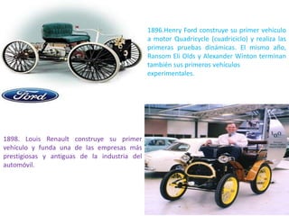 1896.Henry Ford construye su primer vehículo
a motor Quadricycle (cuadriciclo) y realiza las
primeras pruebas dinámicas. El mismo año,
Ransom Eli Olds y Alexander Winton terminan
también sus primeros vehículos
experimentales.
1898. Louis Renault construye su primer
vehículo y funda una de las empresas más
prestigiosas y antiguas de la industria del
automóvil.
 