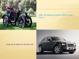 1904. Se fabrica el primer rolls & royce. (
10 cv )
Este es el ultimo el de friky fort
 