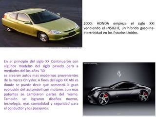 2000: HONDA empieza el siglo XXI
vendiendo el INSIGHT, un híbrido gasolina-
electricidad en los Estados Unidos.
En el principio del siglo XX Continuaron con
algunos modelos del siglo pasado pero a
mediados del los años '30
se crearon autos mas modernos provenientes
de la marca Chrysler. A fines del siglo XX Ahí es
donde se puede decir que comenzó la gran
evolución del automóvil con motores aun mas
potentes se cambiaron partes del mismo.
También se lograron diseños nuevos,
tecnología, mas comodidad y seguridad para
el conductor y los pasajeros.
 