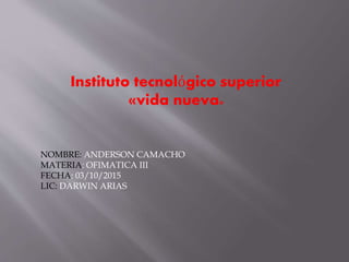Instituto tecnológico superior
«vida nueva»
NOMBRE: ANDERSON CAMACHO
MATERIA: OFIMATICA III
FECHA: 03/10/2015
LIC: DARWIN ARIAS
 