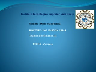 Instituto Tecnológico superior vida nueva
Examen de ofimática III
DOCENTE : ING DARWIN ARIAS
Nombre : Darío manobanda
FECHA : 3/10/2015
 