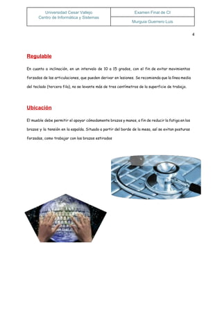  
Universidad Cesar Vallejo 
Centro de Informática y Sistemas  
Examen Final de CI 
Murguia Guerrero Luis 
 
4 
  
Regulable 
En cuanto a inclinación, en un intervalo de 10 a 15 grados, con el fin de evitar movimientos
forzados de las articulaciones, que pueden derivar en lesiones. Se recomienda que la línea media
del teclado (tercera fila), no se levante más de tres centímetros de la superficie de trabajo.
Ubicación 
El mueble debe permitir el apoyar cómodamente brazos y manos, a fin de reducir la fatiga en los
brazos y la tensión en la espalda. Situado a partir del borde de la mesa, así se evitan posturas
forzadas, como trabajar con los brazos estirados
 