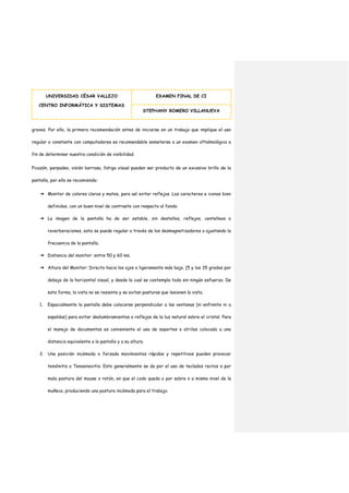UNIVERSIDAD CÉSAR VALLEJO
CENTRO INFORMÁTICA Y SISTEMAS
EXAMEN FINAL DE CI
STEPHANY ROMERO VILLANUEVA
graves. Por ello, la primera recomendación antes de iniciarse en un trabajo que implique el uso
regular o constante con computadores es recomendable someterse a un examen oftalmológico a
fin de determinar nuestra condición de visibilidad.
Picazón, parpadeo, visión borrosa, fatiga visual pueden ser producto de un excesivo brillo de la
pantalla, por ello se recomienda:
➔ Monitor de colores claros y mates, para así evitar reflejos. Los caracteres e iconos bien
definidos, con un buen nivel de contraste con respecto al fondo.
➔ La imagen de la pantalla ha de ser estable, sin destellos, reflejos, centelleos o
reverberaciones, esto se puede regular a través de los desmagnetizadores o ajustando la
frecuencia de la pantalla.
➔ Distancia del monitor: entre 50 y 60 ms.
➔ Altura del Monitor: Directo hacia los ojos o ligeramente más baja. [5 y los 35 grados por
debajo de la horizontal visual, y desde la cual se contempla todo sin ningún esfuerzo. De
esta forma, la vista no se resiente y se evitan posturas que lesionen la vista.
1. Espacialmente la pantalla debe colocarse perpendicular a las ventanas [ni enfrente ni a
espaldas] para evitar deslumbramientos o reflejos de la luz natural sobre el cristal. Para
el manejo de documentos es conveniente el uso de soportes o atriles colocado a una
distancia equivalente a la pantalla y a su altura.
2. Una posición incómoda o forzada movimientos rápidos y repetitivos pueden provocar
tendinitis o Tenosinovitis. Esto generalmente se da por el uso de teclados rectos o por
mala postura del mouse o ratón, en que el codo queda o por sobre o a mismo nivel de la
muñeca, produciendo una postura incómoda para el trabajo.
 