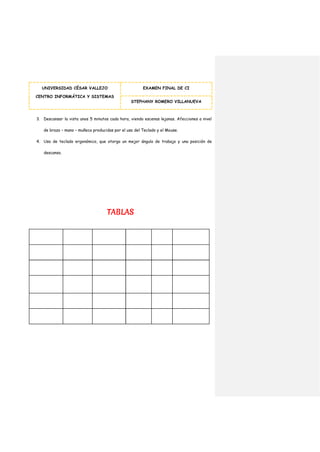 UNIVERSIDAD CÉSAR VALLEJO
CENTRO INFORMÁTICA Y SISTEMAS
EXAMEN FINAL DE CI
STEPHANY ROMERO VILLANUEVA
3. Descansar la vista unos 5 minutos cada hora, viendo escenas lejanas. Afecciones a nivel
de brazo – mano – muñeca producidas por el uso del Teclado y el Mouse.
4. Uso de teclado ergonómico, que otorga un mejor ángulo de trabajo y una posición de
descanso.
TABLAS
 