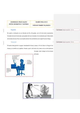 UNIVERSIDAD CÉSAR VALLEJO
CENTRO INFORMÁTICA Y SISTEMAS
EXAMEN FINAL DE CI
STEPHANY ROMERO VILLANUEVA
Regulable
En cuanto a inclinación, en un intervalo de 10 a 15 grados, con el fin de evitar movimientos
forzados de las articulaciones, que pueden derivar en lesiones. Se recomienda que la línea media
del teclado (tercera fila), no se levante más de tres centímetros de la superficie de trabajo.
Ubicación
El mueble debe permitir el apoyar cómodamente brazos y manos, a fin de reducir la fatiga en los
brazos y la tensión en la espalda. Situado a partir del borde de la mesa, así se evitan posturas
forzadas, como trabajar con los brazos
estirados.
Con formato: Sangría: Izquierda: 1.27 cm
Con formato: Sangría: Izquierda: 1.27 cm
 
