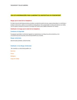 SEGURIDAD Y SALUD LABORAL
USA ESTA INFORMACIÓN PARA ELABORAR TUS DIAPOSITIVAS EN POWERPOINT
Riesgos para la salud de los trabajadores
En toda situación detrabajo existen variables,característicasdela misma,capaces deproducir o contribuir a
producir entre otros, daños a la salud delos trabajadores.Paracomprender la interacción deesas variables
con el sujeto es necesario conocer el concepto de Condiciones y Medio Ambiente de Trabajo.
Clasificación de riesgos para la salud de los trabajadores
Condiciones de Seguridad
Se agrupan aquí todos los factores ligadoslasinstalaciones,lasmáquinasy herramientas y a las
características estructurales constructivasdeedificios y locales.
Riesgos ambientales
Denominados también contaminantes.
Clasificación de los Riesgos Ambientales
De acuerdo a su naturaleza pueden ser:
Químicos
Físicos
Biológicos
Carga de trabajo
 