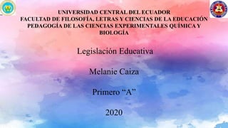 UNIVERSIDAD CENTRAL DEL ECUADOR
FACULTAD DE FILOSOFÍA, LETRAS Y CIENCIAS DE LA EDUCACIÓN
PEDAGOGÍA DE LAS CIENCIAS EXPERIMENTALES QUÍMICA Y
BIOLOGÍA
Legislación Educativa
Melanie Caiza
Primero “A”
2020
 