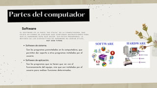 Partes del computador
Software
E L S O F T W A R E E S L A P A R T E “ N O F Í S I C A ” D E L A C O M P U T A D O R A , Q U E
E X I S T E E N F O R M A D E C Ó D I G O S Q U E C O N T I E N E N I N S T R U C C I O N E S P A R A
Q U E E L H A R D W A R E S E P A Q U É H A C E R . S I N E S T O S P R O G R A M A S , L A
M A Y O R Í A D E L O S D I S P O S I T I V O S D E H A R D W A R E N O S E R Í A N Ú T I L E S .
H A Y D O S T I P O S :
Software de sistema.
Son los programas preinstalados en la computadora, que
permiten dar soporte a otros programas instalados por el
usuario.
Software de aplicación.
Son los programas que no tienen que ver con el
funcionamiento del equipo, sino que son instalados por el
usuario para realizar funciones determinadas.
 