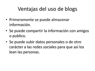 Ventajas del uso de blogs
• Primeramente se puede almacenar
información.
• Se puede compartir la información con amigos
o publico.
• Se puede subir datos personales o de otro
carácter a las redes sociales para que así los
lean las personas.