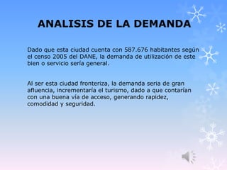 ANALISIS DE LA DEMANDA
Dado que esta ciudad cuenta con 587.676 habitantes según
el censo 2005 del DANE, la demanda de utilización de este
bien o servicio sería general.
Al ser esta ciudad fronteriza, la demanda seria de gran
afluencia, incrementaría el turismo, dado a que contarían
con una buena vía de acceso, generando rapidez,
comodidad y seguridad.
 