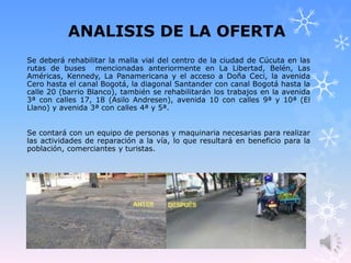 ANALISIS DE LA OFERTA
Se deberá rehabilitar la malla vial del centro de la ciudad de Cúcuta en las
rutas de buses mencionadas anteriormente en La Libertad, Belén, Las
Américas, Kennedy, La Panamericana y el acceso a Doña Ceci, la avenida
Cero hasta el canal Bogotá, la diagonal Santander con canal Bogotá hasta la
calle 20 (barrio Blanco), también se rehabilitarán los trabajos en la avenida
3ª con calles 17, 18 (Asilo Andresen), avenida 10 con calles 9ª y 10ª (El
Llano) y avenida 3ª con calles 4ª y 5ª.
Se contará con un equipo de personas y maquinaria necesarias para realizar
las actividades de reparación a la vía, lo que resultará en beneficio para la
población, comerciantes y turistas.
 