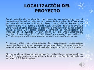 LOCALIZACIÓN DEL
PROYECTO
En el estudio de localización del proyecto se determino que el
proyecto se llevará a cabo en el centro de la ciudad de Cúcuta en
las rutas de buses en La Libertad, Belén, Las Américas, Kennedy, La
Panamericana y el acceso a Doña Ceci, también abarca la avenida
Cero hasta el canal Bogotá, la diagonal Santander con canal Bogotá
hasta la calle 20 (barrio Blanco), también se rehabilitarán los
trabajos en la avenida 3ª con calles 17, 18 (Asilo Andresen),
avenida 10 con calles 9ª y 10ª (El Llano) y avenida 3ª con calles 4ª
y 5ª dado que es allí donde encontramos la afectación de la vía.
A éstos sitios se desplazaran los materiales, maquinaria,
herramientas y recurso humano, se deberán levantar campamentos
en el sitio afectado durante el periodo de ejecución de los trabajos.
El control de la ejecución del proyecto, materiales y presupuesto se
llevará directamente a la alcaldía de la ciudad de Cúcuta, situada en
la calle 11 Nº 5-49 centro.
 