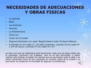 NECESIDADES DE ADECUACIONES
Y OBRAS FISICAS
 La Libertad
 Belén
 Las Américas
 Kennedy
 La Panamericana
 Doña Ceci
 Centro de la Ciudad
 Diagonal Santander con canal Bogotá hasta la calle 20 (barrio Blanco)
 la avenida 3ª con calles 17, 18 (Asilo Andresen), avenida 10 con calles 9ª
y 10ª (El Llano) y avenida 3ª con calles 4ª y 5ª.
La obra civil que se adelantara será pavimentar cada una de estas calles que
lo necesitan, continuar con trabajos que no se han terminado, y lograr
realizar este trabajo completo de manera que se pavimente toda la calle y no
hacer remiendos como se han realizado en muchas calles de la ciudad y lo
que hacen es empeorar la movilidad en algunas circunstancias.
 
