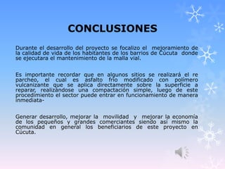 CONCLUSIONES
Durante el desarrollo del proyecto se focalizo el mejoramiento de
la calidad de vida de los habitantes de los barrios de Cúcuta donde
se ejecutara el mantenimiento de la malla vial.
Es importante recordar que en algunos sitios se realizará el re
parcheo, el cual es asfalto frio modificado con polímero
vulcanizante que se aplica directamente sobre la superficie a
reparar, realizándose una compactación simple, luego de este
procedimiento el sector puede entrar en funcionamiento de manera
inmediata-
Generar desarrollo, mejorar la movilidad y mejorar la economía
de los pequeños y grandes comerciantes siendo así mismo la
comunidad en general los beneficiarios de este proyecto en
Cúcuta.
 