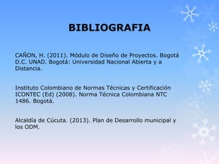 BIBLIOGRAFIA
CAÑON, H. (2011). Módulo de Diseño de Proyectos. Bogotá
D.C. UNAD. Bogotá: Universidad Nacional Abierta y a
Distancia.
Instituto Colombiano de Normas Técnicas y Certificación
ICONTEC (Ed) (2008). Norma Técnica Colombiana NTC
1486. Bogotá.
Alcaldía de Cúcuta. (2013). Plan de Desarrollo municipal y
los ODM.
 