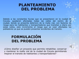 PLANTEAMIENTO
DEL PROBLEMA
Debido a las constantes lluvias que se presentaron en la ciudad de
Cúcuta, quedaron afectadas todas las calles del centro de la
ciudad, donde se presenta deterioro de la malla vial, con factores de
riesgo para los habitantes y transportadores que transitan a diario por
estas calles, esto incrementa el riesgo que se vean afectados los
pobladores ya que se pueden presentar accidentes de transito.
FORMULACIÓN
DEL PROBLEMA
¿Cómo diseñar un proyecto que permita rehabilitar, conservar
y mantener la malla vial de la ciudad de Cúcuta permitiendo
mejorar el transito de habitantes y transportadores?
 