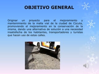 OBJETIVO GENERAL
Originar un proyecto para el mejoramiento y
mantenimiento de la malla vial de la ciudad de Cúcuta,
promoviendo el mejoramiento en la conservación de la
misma, dando una alternativa de solución a una necesidad
insatisfecha de los habitantes, transportadores y turistas
que hacen uso de estas calles.
 