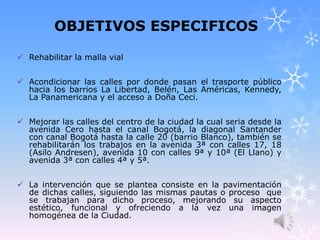 OBJETIVOS ESPECIFICOS
 Rehabilitar la malla vial
 Acondicionar las calles por donde pasan el trasporte público
hacia los barrios La Libertad, Belén, Las Américas, Kennedy,
La Panamericana y el acceso a Doña Ceci.
 Mejorar las calles del centro de la ciudad la cual seria desde la
avenida Cero hasta el canal Bogotá, la diagonal Santander
con canal Bogotá hasta la calle 20 (barrio Blanco), también se
rehabilitarán los trabajos en la avenida 3ª con calles 17, 18
(Asilo Andresen), avenida 10 con calles 9ª y 10ª (El Llano) y
avenida 3ª con calles 4ª y 5ª.
 La intervención que se plantea consiste en la pavimentación
de dichas calles, siguiendo las mismas pautas o proceso que
se trabajan para dicho proceso, mejorando su aspecto
estético, funcional y ofreciendo a la vez una imagen
homogénea de la Ciudad.
 