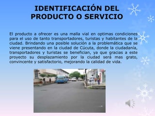 IDENTIFICACIÓN DEL
PRODUCTO O SERVICIO
El producto a ofrecer es una malla vial en optimas condiciones
para el uso de tanto transportadores, turistas y habitantes de la
ciudad. Brindando una posible solución a la problemática que se
viene presentando en la ciudad de Cúcuta, donde la ciudadanía,
transportadores y turistas se benefician, ya que gracias a este
proyecto su desplazamiento por la ciudad será mas grato,
convincente y satisfactorio, mejorando la calidad de vida.
 