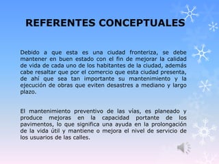 REFERENTES CONCEPTUALES
Debido a que esta es una ciudad fronteriza, se debe
mantener en buen estado con el fin de mejorar la calidad
de vida de cada uno de los habitantes de la ciudad, además
cabe resaltar que por el comercio que esta ciudad presenta,
de ahí que sea tan importante su mantenimiento y la
ejecución de obras que eviten desastres a mediano y largo
plazo.
El mantenimiento preventivo de las vías, es planeado y
produce mejoras en la capacidad portante de los
pavimentos, lo que significa una ayuda en la prolongación
de la vida útil y mantiene o mejora el nivel de servicio de
los usuarios de las calles.
 