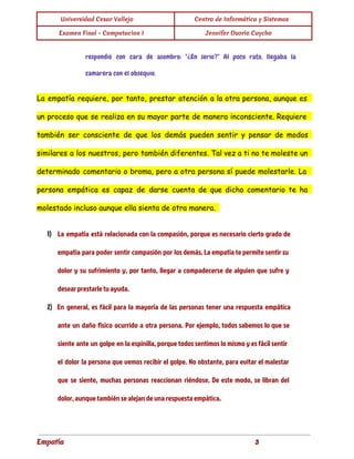  
Universidad Cesar Vallejo Centro de Informática y Sistemas
Examen Final - Computacion I Jennifer Osorio Caycho
 
respondió con cara de asombro: "¿En serio?" Al poco rato, llegaba la
camarera con el obsequio.
La empatía requiere, por tanto, prestar atención a la otra persona, aunque es
un proceso que se realiza en su mayor parte de manera inconsciente. Requiere
también ser consciente de que los demás pueden sentir y pensar de modos
similares a los nuestros, pero también diferentes. Tal vez a ti no te moleste un
determinado comentario o broma, pero a otra persona sí puede molestarle. La
persona empática es capaz de darse cuenta de que dicho comentario te ha
molestado incluso aunque ella sienta de otra manera.
1) La empatía está relacionada con la compasión, porque es necesario cierto grado de
empatía para poder sentir compasión por los demás. La empatía te permite sentir su
dolor y su sufrimiento y, por tanto, llegar a compadecerse de alguien que sufre y
desear prestarle tu ayuda.
2) En general, es fácil para la mayoría de las personas tener una respuesta empática
ante un daño físico ocurrido a otra persona. Por ejemplo, todos sabemos lo que se
siente ante un golpe en la espinilla, porque todos sentimos lo mismo y es fácil sentir
el dolor la persona que vemos recibir el golpe. No obstante, para evitar el malestar
que se siente, muchas personas reaccionan riéndose. De este modo, se libran del
dolor, aunque también se alejan de una respuesta empática.
Empatía 3
 