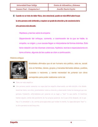  
Universidad Cesar Vallejo Centro de Informática y Sistemas
Examen Final - Computacion I Jennifer Osorio Caycho
 
3) Cuando no se trata de dolor físico, sino emocional, puede ser más difícil saber lo que
la otra persona está sintiendo y requiere un grado de atención y de conciencia de la
otra persona más elevado.
Hipótesis y teorías sobre la empatía 
Dependiendo del enfoque, corriente, o cosmovisión de la que se hable, la
                       
empatía, su origen, y sus causas llegan a interpretarse de formas distintas. Esto
                         
tiene relación con las diversas creencias, hipótesis, teorías o especulaciones en
                     
torno al tema, algunas de las cuales se citan a continuación. 
Historia antigua 
Aristóteles afirmaba que el ser humano era político, esto es, social:
                     
vive en familias, clanes, grupos y manadas llamadas aldeas, pueblos,
                   
ciudades o naciones, y siente necesidad de juntarse con otros
                   
semejantes para poder realizarse como tal.
➔ Cómo ser más empático
➔ Una persona puede aumentar su capacidad de empatía observando con más detalle a los demás
mientras habla con ellos, prestandoles toda su atención y observando todos los mensajes que esa
persona transmite, esforzándose por ponerse en su lugar y "leer" lo que siente. Si mientras
hablas alguien, estás más pendiente de tus propias palabras, de lo que dirás después, de lo que
hay a tu alrededor o de ciertas preocupaciones que rondan tu mente, tu capacidad para "leer" a
la otra persona no será muy alta.
Empatía 4
 