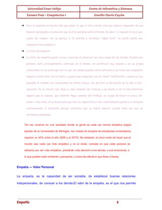 
Universidad Cesar Vallejo Centro de Informática y Sistemas
Examen Final - Computacion I Jennifer Osorio Caycho
 
➔ Pero la empatía es mucho más que saber lo que el otro siente, sino que implica responder de una
manera apropiada a la emoción que la otra persona está sintiendo. Es decir, si alguien te dice que
acaba de romper con su pareja y tú sonríes y exclamar "¡Qué bien!", no estás dando una
respuesta muy empática.
➔ La falta de empatía
➔ La falta de empatía puede verse a menudo al observar las reacciones de los demás. Cuando una
persona está principalmente centrada en sí misma, en satisfacer sus deseos y en su propia
comodidad, no se preocupa por lo que los demás puedan estar sintiendo y no tiene una respuesta
empática ante ellos. Es la madre o padre que responde con un "mmm" indiferente, cuando su hija
pequeña le enseña con entusiasmo su último dibujo, sin percibir la decepción de la niña al ser
ignorada. Es el marido que llega a casa cansado del trabajo y se sienta a ver la tele mientras
espera que su esposa, que también llega cansada del trabajo, se ocupe de hacer la cena y de
bañar a los niños. O es la persona que dice no importarle si hay calentamiento global o si estamos
contaminando el ambiente porque considera que ya habrá muerto cuando todo eso sea un
verdadero problema.
Tal vez vivamos en una sociedad donde la gente es cada vez menos empática (según
                             
estudio de la Universidad de Michigan, los niveles de empatía de estudiantes universitarios
                         
cayeron un 40% entre el año 2000 y el 2010). No obstante, el único modo de hacer que el
                                     
mundo sea cada vez más empático y no al revés, consiste en que cada persona se
                               
esfuerce por ser más empática, prestando más atención a los demás, a sus emociones, a
                             
lo que pueden estar sintiendo o pensando, o cómo les afecta lo que dices o haces. 
Empatía — Valor Personal 
La empatía, es la capacidad de ser sociable, de establecer buenas relaciones
                       
interpersonales, de conocer a los demás.El valor de la empatía, es el que nos permite
                             
Empatía 5
 