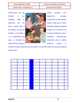 
Universidad Cesar Vallejo Centro de Informática y Sistemas
Examen Final - Computacion I Jennifer Osorio Caycho
 
relacionarnos con las
      demás personas con
     
facilidad y con
      agrado.Una persona
   
empática, sabe la
      importancia de tener buenas
       
relaciones con los
      demás, sabe que en cierta
         
forma, nuestro éxito y
        bienestar individual, depende
     
del trabajo de otros.La
        empatía, es lo contrario a la
           
antipatía, a la timidez, a
          la pena de hablar con otros,
           
a la inseguridad para
        establecer relaciones.Sin
   
duda, la empatía es
        importante para el óptimo
       
desarrollo de la vida que
          llevamos, porque el
     
mantener buenas relaciones con los demás, nos permite contar con otros para llegar a
                           
nuestro éxito. 
 
Empatía 6
 