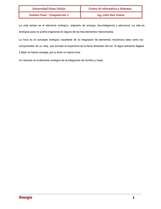 Universidad César Vallejo Centro de Informática y Sistemas 
Exámen Final - Computación 1 Ing. Lidia Ruiz Valera 
La vida celular es el elemento sinérgico, originario de energía, bio­inteligencia 
y estructura. La vida es 
sinérgica pues no podría originarse sin alguno de los tres elementos mencionados. 
La hora es el concepto sinérgico resultante de la integración de elementos mecánicos tales como los 
componentes de un reloj, que simulan la trayectoria de la tierra alrededor del sol. Si algún elemento llegase 
a fallar no habría sinergia, por lo tanto no habría hora. 
Un neonato es el elemento sinérgico de la integración de hombre y mujer. 
Sinergia 1 
