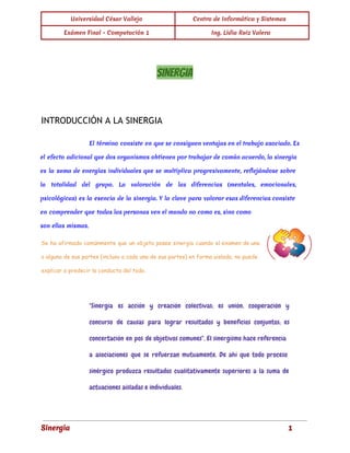 Universidad César Vallejo Centro de Informática y Sistemas 
Exámen Final - Computación 1 Ing. Lidia Ruiz Valera 
SINERGIA 
INTRODUCCIÓN A LA SINERGIA 
El término consiste en que se consiguen ventajas en el trabajo asociado. Es 
el efecto adicional que dos organismos obtienen por trabajar de común acuerdo, la sinergia 
es la suma de energías individuales que se multiplica progresivamente, reflejándose sobre 
la totalidad del grupo. La valoración de las diferencias (mentales, emocionales, 
psicológicas) es la esencia de la sinergia. Y la clave para valorar esas diferencias consiste 
en comprender que todas las personas ven el mundo no como es, sino como 
son ellas mismas. 
Se ha afirmado comúnmente que un objeto posee sinergia cuando el examen de una 
o alguna de sus partes (incluso a cada una de sus partes) en forma aislada, no puede 
explicar o predecir la conducta del todo. 
"Sinergia es acción y creación colectivas; es unión, cooperación y 
concurso de causas para lograr resultados y beneficios conjuntos; es 
concertación en pos de objetivos comunes". El sinergismo hace referencia 
a asociaciones que se refuerzan mutuamente. De ahí que todo proceso 
sinérgico produzca resultados cualitativamente superiores a la suma de 
actuaciones aisladas e individuales. 
Sinergia 1 
 