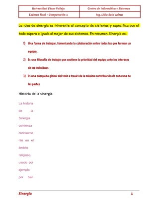 Universidad César Vallejo Centro de Informática y Sistemas 
Exámen Final - Computación 1 Ing. Lidia Ruiz Valera 
La idea de sinergia es inherente al concepto de sistemas y especifica que el 
todo supera o iguala al mejor de sus sistemas. En resumen Sinergia es: 
1) Una forma de trabajar, fomentando la colaboración entre todos los que forman un 
equipo. 
2) Es una filosofía de trabajo que sostiene la prioridad del equipo ante los intereses 
de los individuos 
3) Es una búsqueda global del todo a través de la máxima contribución de cada una de 
las partes 
Historia de la sinergia 
La historia 
de la 
Sinergia 
comienza 
curiosame 
nte en el 
ámbito 
religioso, 
usado por 
ejemplo 
por San 
Sinergia 1 
 