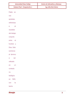 Universidad César Vallejo Centro de Informática y Sistemas 
Exámen Final - Computación 1 Ing. Lidia Ruiz Valera 
Pablo en 
sus 
epístolas, 
refiriéndos 
e al 
resultado 
del trabajo 
conjunto 
entre el 
hombre y 
Dios. Solo 
comienza 
el término 
a ser 
utilizado 
en un 
contexto 
no 
teológico 
en 1925, 
con la 
teoría 
Sinergia 1 
 