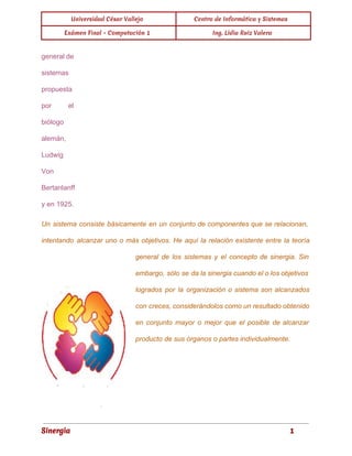Universidad César Vallejo Centro de Informática y Sistemas 
Exámen Final - Computación 1 Ing. Lidia Ruiz Valera 
general de 
sistemas 
propuesta 
por el 
biólogo 
alemán, 
Ludwig 
Von 
Bertanlanff 
y en 1925. 
Un sistema consiste básicamente en un conjunto de componentes que se relacionan, 
intentando alcanzar uno o más objetivos. He aquí la relación existente entre la teoría 
general de los sistemas y el concepto de sinergia. Sin 
embargo, sólo se da la sinergia cuando el o los objetivos 
logrados por la organización o sistema son alcanzados 
con creces, considerándolos como un resultado obtenido 
en conjunto mayor o mejor que el posible de alcanzar 
producto de sus órganos o partes individualmente. 
Sinergia 1 
 
