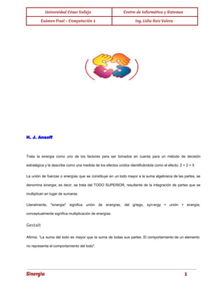 Universidad César Vallejo Centro de Informática y Sistemas 
Exámen Final - Computación 1 Ing. Lidia Ruiz Valera 
H. J. Ansoff 
Trata la sinergia como uno de los factores para ser tomados en cuenta para un método de decisión 
estratégica y la describe como una medida de los efectos unidos identificándola como el efecto: 2 + 2 = 5 
La unión de fuerzas o energías que se constituye en un todo mayor a la suma algebraica de las partes, se 
denomina sinergia; es decir, se trata del TODO SUPERIOR, resultante de la integración de partes que se 
multiplican en lugar de sumarse. 
Literalmente, "sinergia" significa unión de energías; del griego, syn­ergy 
= unión + energía; 
conceptualmente significa multiplicación de energías. 
Gestalt 
Afirma: “La suma del todo es mayor que la suma de todas sus partes. El comportamiento de un elemento 
no representa el comportamiento del todo". 
Sinergia 1 
 