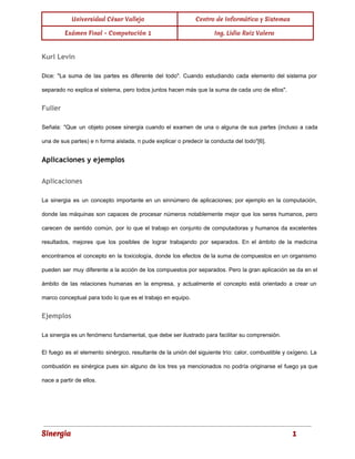 Universidad César Vallejo Centro de Informática y Sistemas 
Exámen Final - Computación 1 Ing. Lidia Ruiz Valera 
Kurl Levin 
Dice: "La suma de las partes es diferente del todo". Cuando estudiando cada elemento del sistema por 
separado no explica el sistema, pero todos juntos hacen más que la suma de cada uno de ellos". 
Fuller 
Señala: "Que un objeto posee sinergia cuando el examen de una o alguna de sus partes (incluso a cada 
una de sus partes) e n forma aislada, n pude explicar o predecir la conducta del todo"[6]. 
Aplicaciones y ejemplos 
Aplicaciones 
La sinergia es un concepto importante en un sinnúmero de aplicaciones; por ejemplo en la computación, 
donde las máquinas son capaces de procesar números notablemente mejor que los seres humanos, pero 
carecen de sentido común, por lo que el trabajo en conjunto de computadoras y humanos da excelentes 
resultados, mejores que los posibles de lograr trabajando por separados. En el ámbito de la medicina 
encontramos el concepto en la toxicología, donde los efectos de la suma de compuestos en un organismo 
pueden ser muy diferente a la acción de los compuestos por separados. Pero la gran aplicación se da en el 
ámbito de las relaciones humanas en la empresa, y actualmente el concepto está orientado a crear un 
marco conceptual para todo lo que es el trabajo en equipo. 
Ejemplos 
La sinergia es un fenómeno fundamental, que debe ser ilustrado para facilitar su comprensión. 
El fuego es el elemento sinérgico, resultante de la unión del siguiente trío: calor, combustible y oxígeno. La 
combustión es sinérgica pues sin alguno de los tres ya mencionados no podría originarse el fuego ya que 
nace a partir de ellos. 
Sinergia 1 
 