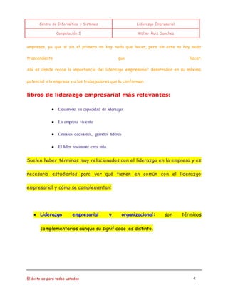 Centro de Informática y Sistemas Liderazgo Empresarial 
Computación I Walter Ruiz Sanchez 
empresas, ya que si sin el primero no hay nada que hacer, pero sin este no hay nada 
trascendente que hacer. 
Ahí es donde recae la importancia del liderazgo empresarial: desarrollar en su máximo 
potencial a la empresa y a los trabajadores que la conforman. 
libros de liderazgo empresarial más relevantes: 
● Desarrolle su capacidad de liderazgo 
● La empresa viviente 
● Grandes decisiones, grandes líderes 
● El líder resonante crea más. 
Suelen haber términos muy relacionados con el liderazgo en la empresa y es 
necesario estudiarlos para ver qué tienen en común con el liderazgo 
empresarial y cómo se complementan: 
● Liderazgo empresarial y organizacional: son términos 
complementarios aunque su significado es distinto. 
El éxito es para todos ustedes 4 
 