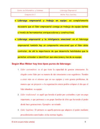 Centro de Informática y Sistemas Liderazgo Empresarial 
Computación I Walter Ruiz Sanchez 
● Liderazgo empresarial y trabajo en equipo: es completamente 
necesario que el líder empresarial consiga un trabajo de equipo óptimo 
a través de herramientas enriquecedoras y constructivas. 
● Liderazgo empresarial y la inteligencia emocional: en el liderazgo 
empresarial también hay un componente emocional que el líder debe 
controlar, de ahí la importancia de que desarrolle habilidades que le 
permitan entender e identificar sus emociones y las de su equipo. 
Según Max Weber hay tres tipos puros de liderazgo: 
1. Líder carismático: es el que tiene la capacidad de generar entusiasmo. Es 
elegido como líder por su manera de dar entusiasmo a sus seguidores. Tienden 
a creer más en sí mismos que en sus equipos y esto genera problemas, de 
manera que un proyecto o la organización entera podría colapsar el día que el 
líder abandone su equipo. 
2. Líder tradicional: es aquél que hereda el poder por costumbre o por un cargo 
importante, o que pertenece a un grupo familiar de élite que ha tenido el poder 
desde hace generaciones. Ejemplos: un reinado. 
3. Líder legítimo: El primero es aquella persona que adquiere el poder mediante 
procedimientos autorizados en las normas legales. 
El éxito es para todos ustedes 5 
 