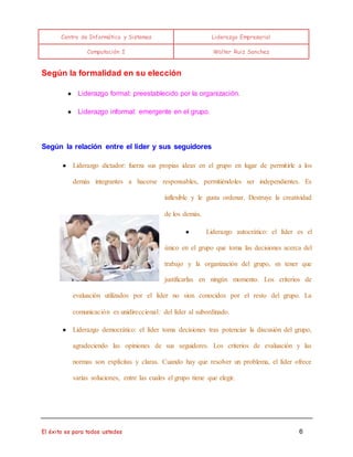Centro de Informática y Sistemas Liderazgo Empresarial 
Computación I Walter Ruiz Sanchez 
Según la formalidad en su elección 
● Liderazgo formal: preestablecido por la organización. 
● Liderazgo informal: emergente en el grupo. 
Según la relación entre el líder y sus seguidores 
● Liderazgo dictador: fuerza sus propias ideas en el grupo en lugar de permitirle a los 
demás integrantes a hacerse responsables, permitiéndoles ser independientes. Es 
inflexible y le gusta ordenar. Destruye la creatividad 
de los demás. 
● Liderazgo autocrático: el líder es el 
único en el grupo que toma las decisiones acerca del 
trabajo y la organización del grupo, sn tener que 
justificarlas en ningún momento. Los criterios de 
evaluación utilizados por el líder no sion conocidos por el resto del grupo. La 
comunicación es unidireccional: del líder al subordinado. 
● Liderazgo democrático: el líder toma decisiones tras potenciar la discusión del grupo, 
agradeciendo las opiniones de sus seguidores. Los criterios de evaluación y las 
normas son explícitas y claras. Cuando hay que resolver un problema, el líder ofrece 
varias soluciones, entre las cuales el grupo tiene que elegir. 
El éxito es para todos ustedes 6 
 