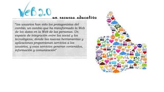un recurso educativo
“los usuarios han sido los protagonistas del
cambio, un cambio que ha transformado la Web
de los datos en la Web de las personas. Un
espacio de integración entre los social y los
tecnológicos, donde las nuevas herramientas y
aplicaciones proporcionan servicios a los
usuarios, y esos servicios generan contenidos,
información y comunicación”
 