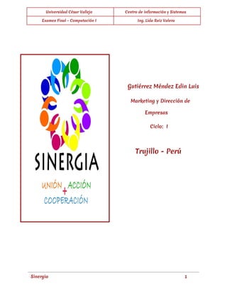  
Universidad César Vallejo Centro de información y Sistemas
Examen Final - Computación I Ing. Lida Ruiz Valera
 
 
   
   
 
Gutiérrez Méndez Edin Luis
Marketing y Dirección de
Empresas
Ciclo: I
Trujillo - Perú
 
 
 
 
 
 
 
 
 
Sinergia 1
 