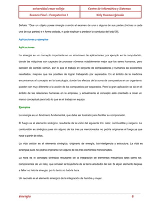 universidad cesar vallejo Centro de Informática y Sistemas 
Examen Final - Computacion I Noly Huaman Granda 
Señala: "Que un objeto posee sinergia cuando el examen de una o alguna de sus partes (incluso a cada 
una de sus partes) e n forma aislada, n pude explicar o predecir la conducta del todo"[6]. 
Aplicaciones y ejemplos 
Aplicaciones 
La sinergia es un concepto importante en un sinnúmero de aplicaciones; por ejemplo en la computación, 
donde las máquinas son capaces de procesar números notablemente mejor que los seres humanos, pero 
carecen de sentido común, por lo que el trabajo en conjunto de computadoras y humanos da excelentes 
resultados, mejores que los posibles de lograr trabajando por separados. En el ámbito de la medicina 
encontramos el concepto en la toxicología, donde los efectos de la suma de compuestos en un organismo 
pueden ser muy diferente a la acción de los compuestos por separados. Pero la gran aplicación se da en el 
ámbito de las relaciones humanas en la empresa, y actualmente el concepto está orientado a crear un 
marco conceptual para todo lo que es el trabajo en equipo. 
Ejemplos 
La sinergia es un fenómeno fundamental, que debe ser ilustrado para facilitar su comprensión. 
El fuego es el elemento sinérgico, resultante de la unión del siguiente trío: calor, combustible y oxígeno. La 
combustión es sinérgica pues sin alguno de los tres ya mencionados no podría originarse el fuego ya que 
nace a partir de ellos. 
La vida celular es el elemento sinérgico, originario de energía, bio­inteligencia 
y estructura. La vida es 
sinérgica pues no podría originarse sin alguno de los tres elementos mencionados. 
La hora es el concepto sinérgico resultante de la integración de elementos mecánicos tales como los 
componentes de un reloj, que simulan la trayectoria de la tierra alrededor del sol. Si algún elemento llegase 
a fallar no habría sinergia, por lo tanto no habría hora. 
Un neonato es el elemento sinérgico de la integración de hombre y mujer. 
sinergia 6 
 