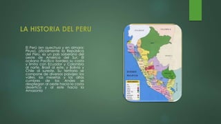 El Perú (en quechua y en aimara:
Piruw), oficialmente la República
del Perú, es un país soberano del
oeste de América del Sur. El
océano Pacífico bordea su costa
y limita con Ecuador y Colombia
al norte, Brasil al este, y Bolivia y
Chile al sureste. Su territorio se
compone de diversos paisajes: los
valles, las mesetas y las altas
cumbres de los Andes se
despliegan al oeste hacia la costa
desértica y al este hacia la
Amazonia
 