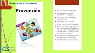 Prevención:  No quemar ni talar plantas.
 Controlar el uso de los
fertilizantes y pesticidas
 No botar basura el lugares
inapropiados
 Regular el aseo urbano
 Crear conciencia ciudadana.
 Crear vías de desagüe para
las industrias que no lleguen a
las mareas ni los ríos utilizados
para el servicio consumo del
hombre ni animales.
 Controlar los derramamientos
accidentales de petróleo.
 Controlar los relaves mineros.
 