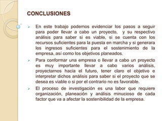 CONCLUSIONES






En este trabajo podemos evidenciar los pasos a seguir
para poder llevar a cabo un proyecto, y su respectivo
análisis para saber si es viable, si se cuenta con los
recursos suficientes para la puesta en marcha y si generara
los ingresos suficientes para el sostenimiento de la
empresa, así como los objetivos planeados.
Para conformar una empresa o llevar a cabo un proyecto
es muy importante llevar a cabo varios análisis,
proyectarnos hacia el futuro, tener claro el objetivo e
interpretar dichos análisis para saber si el proyecto que se
desea es viable o si por el contrario no es favorable.
El proceso de investigación es una labor que requiere
organización, planeación y análisis minucioso de cada
factor que va a afectar la sostenibilidad de la empresa.

 