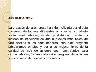 JUSTIFICACION
La creación de la empresa ha sido motivada por el bajo
consumo de lácteos diferentes a la leche, su objeto
social será fabricar, vender y distribuir productos
lácteos de excelente calidad a precios más bajos de
fácil acceso a los consumidores, con este proyecto
brindaremos empleo y por ende mejoramiento de la
calidad de vida de quienes sean contratados para
dichas labores, fomentando así el progreso de la región
y el consumo de nuestros productos.

 