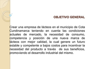OBJETIVO GENERAL

Crear una empresa de lácteos en el municipio de Cota
Cundinamarca teniendo en cuenta las condiciones
actuales de mercado, la necesidad de consumo,
competencia y posición de una nueva marca de
lácteos con mejor calidad, la cual genere un futuro
estable y competente a bajos costos para incentivar la
necesidad del producto a través de sus beneficios,
promoviendo el desarrollo industrial del mismo.

 