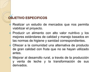 OBJETIVO ESPECIFICOS


Realizar un estudio de mercados que nos permita
viabilizar el proyecto.
 Producir un alimento con alto valor nutritivo y los
mejores estándares de calidad y manejo basados en
las normas de higiene y sanidad correspondientes.
 Ofrecer a la comunidad una alternativa de producto
de gran calidad con fruta que no se hayan utilizado
antes.
 Mejorar al desarrollo rural, a través de la producción
y venta de leche y la transformación de sus
derivados.

 