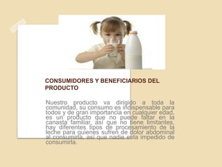 CONSUMIDORES Y BENEFICIARIOS DEL
PRODUCTO

Nuestro producto va dirigido a toda la
comunidad, su consumo es indispensable para
todos y de gran importancia en cualquier edad,
es un producto que no puede faltar en la
canasta familiar, así que no tiene limitantes,
hay diferentes tipos de procesamiento de la
leche para quienes sufren de dolor abdominal
al consumirla, así que nadie esta impedido de
consumirla.

 