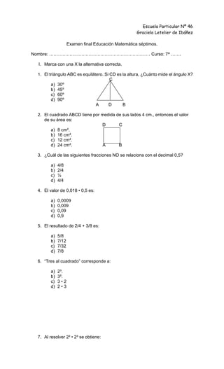 Escuela Particular Nº 46
Graciela Letelier de Ibáñez
Examen final Educación Matemática séptimos.
Nombre: …………………………………………………………… Curso: 7ª …….
I. Marca con una X la alternativa correcta.
1. El triángulo ABC es equilátero. Si CD es la altura, ¿Cuánto mide el ángulo X?
C
a) 30º
b) 45º
c) 60º
d) 90º
A D B
2. El cuadrado ABCD tiene por medida de sus lados 4 cm., entonces el valor
de su área es:
D C
a) 8 cm².
b) 16 cm².
c) 12 cm².
d) 24 cm². A B
3. ¿Cuál de las siguientes fracciones NO se relaciona con el decimal 0,5?
a) 4/8
b) 2/4
c) ½
d) 4/4
4. El valor de 0,018 • 0,5 es:
a) 0,0009
b) 0,009
c) 0,09
d) 0,9
5. El resultado de 2/4 + 3/8 es:
a) 5/8
b) 7/12
c) 7/32
d) 7/8
6. “Tres al cuadrado” corresponde a:
a) 2³.
b) 3².
c) 3 • 2
d) 2 • 3
7. Al resolver 2² • 2³ se obtiene:
 
