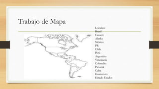 Trabajo de Mapa
Localiza:
Brasil
Canadá
Alaska
México
PR
Chile
Perú
Argentina
Venezuela
Colombia
Panamá
Cuba
Guatemala
Estado Unidos
 